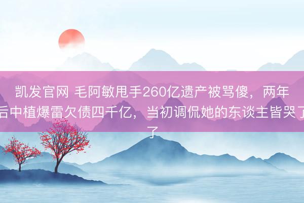 凯发官网 毛阿敏甩手260亿遗产被骂傻，两年后中植爆雷欠债四千亿，当初调侃她的东谈主皆哭了