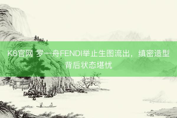 K8官网 罗一舟FENDI举止生图流出，缜密造型背后状态堪忧