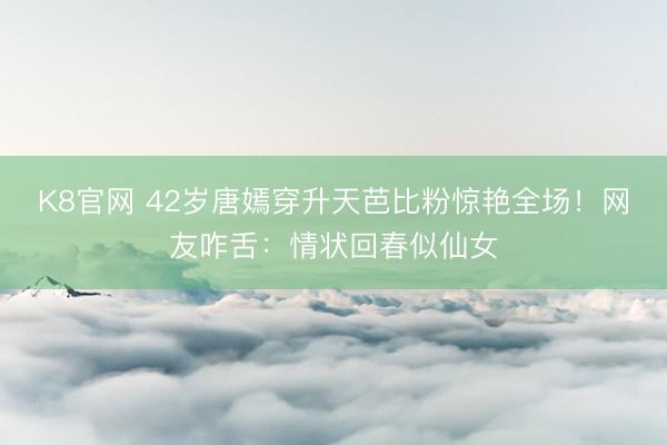K8官网 42岁唐嫣穿升天芭比粉惊艳全场！网友咋舌：情状回春似仙女