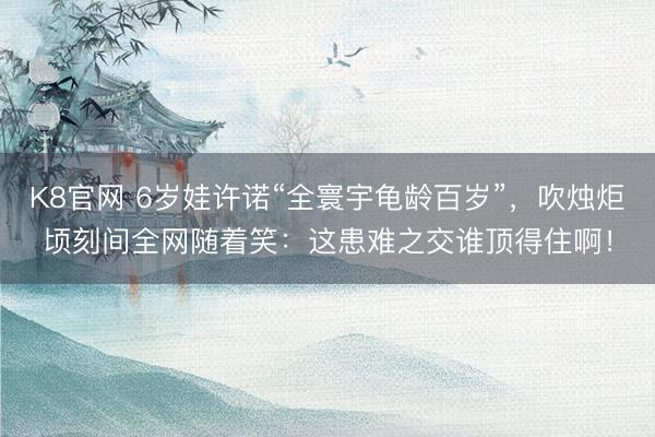 K8官网 6岁娃许诺“全寰宇龟龄百岁”，吹烛炬顷刻间全网随着笑：这患难之交谁顶得住啊！