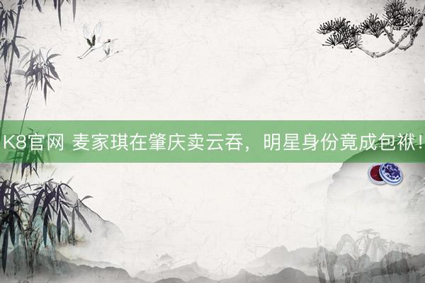 K8官网 麦家琪在肇庆卖云吞，明星身份竟成包袱！