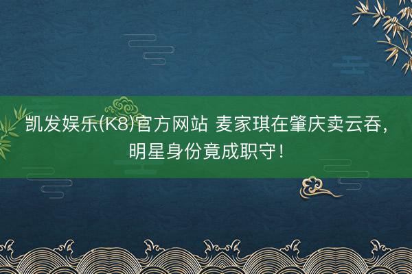 凯发娱乐(K8)官方网站 麦家琪在肇庆卖云吞，明星身份竟成职守！