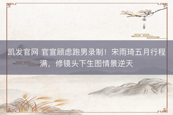 凯发官网 官宣顾虑跑男录制！宋雨琦五月行程满，修镜头下生图情景逆天