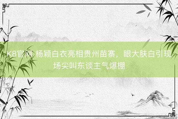 K8官网 杨颖白衣亮相贵州苗寨，眼大肤白引现场尖叫东谈主气爆棚