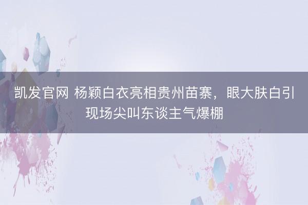 凯发官网 杨颖白衣亮相贵州苗寨,眼大肤白引现场尖叫东谈主气爆棚