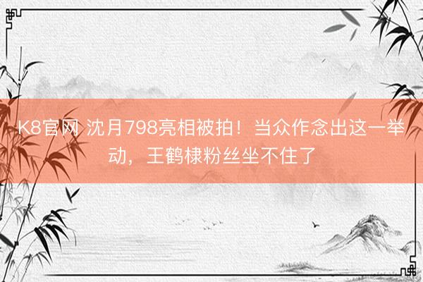 K8官网 沈月798亮相被拍！当众作念出这一举动，王鹤棣粉丝坐不住了