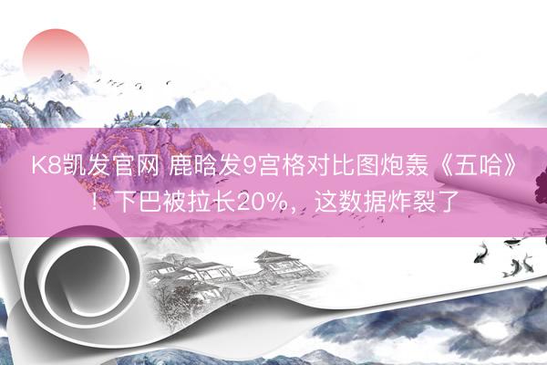 K8凯发官网 鹿晗发9宫格对比图炮轰《五哈》！下巴被拉长20