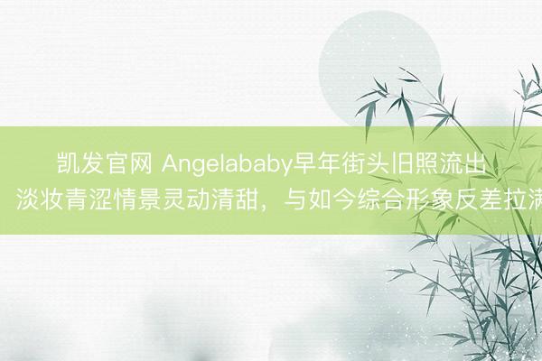 凯发官网 Angelababy早年街头旧照流出，淡妆青涩情景灵动清甜，与如今综合形象反差拉满