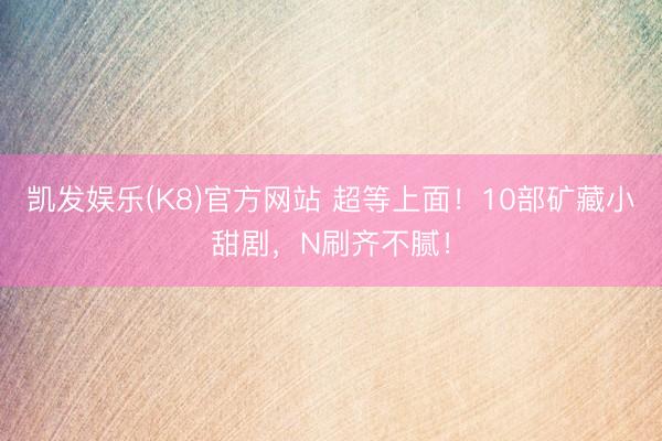 凯发娱乐(K8)官方网站 超等上面！10部矿藏小甜剧，N刷齐不腻！