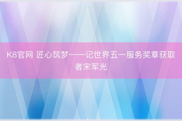K8官网 匠心筑梦——记世界五一服务奖章获取者宋军光
