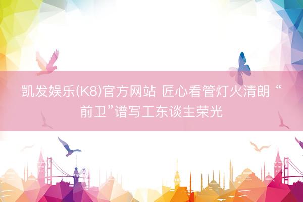 凯发娱乐(K8)官方网站 匠心看管灯火清朗 “前卫”谱写工东谈主荣光