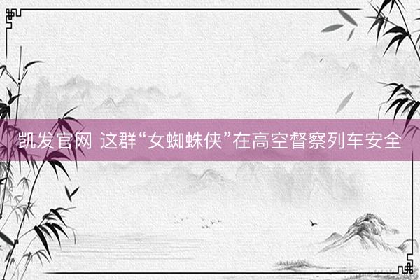 凯发官网 这群“女蜘蛛侠”在高空督察列车安全
