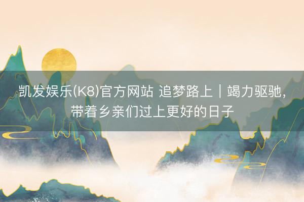 凯发娱乐(K8)官方网站 追梦路上｜竭力驱驰，带着乡亲们过上更好的日子