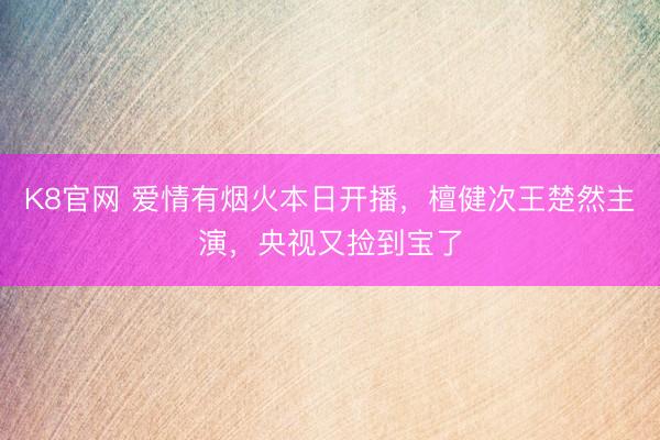 K8官网 爱情有烟火本日开播，檀健次王楚然主演，央视又捡到宝了