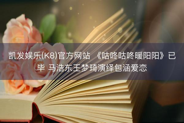 凯发娱乐(K8)官方网站 《咕咚咕咚暖阳阳》已毕 马浩东王梦琦演绎包涵爱恋