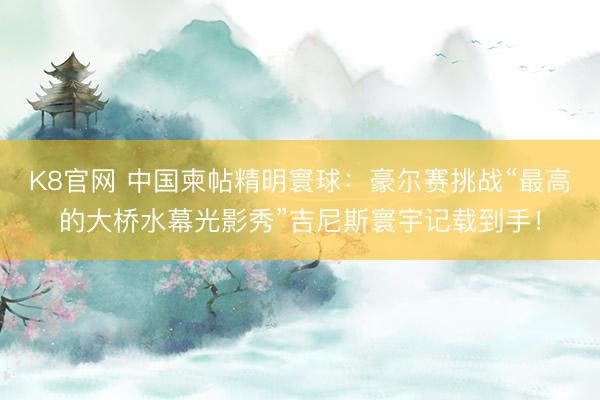 K8官网 中国柬帖精明寰球:豪尔赛挑战“最高的大桥水幕光影秀”吉尼斯寰宇记载到手!