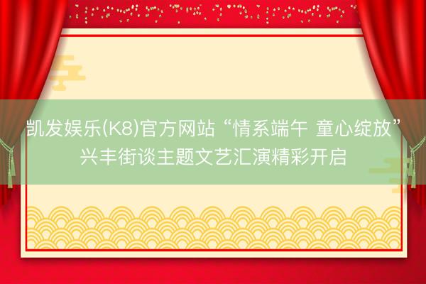 凯发娱乐(K8)官方网站 “情系端午 童心绽放”兴丰街谈主题文艺汇演精彩开启