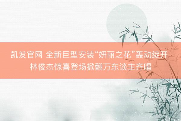 凯发官网 全新巨型安装“妍丽之花”轰动绽开 林俊杰惊喜登场掀翻万东谈主齐唱
