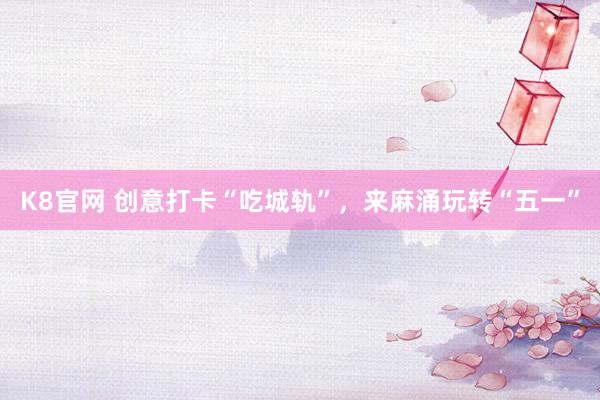 K8官网 创意打卡“吃城轨”,来麻涌玩转“五一”