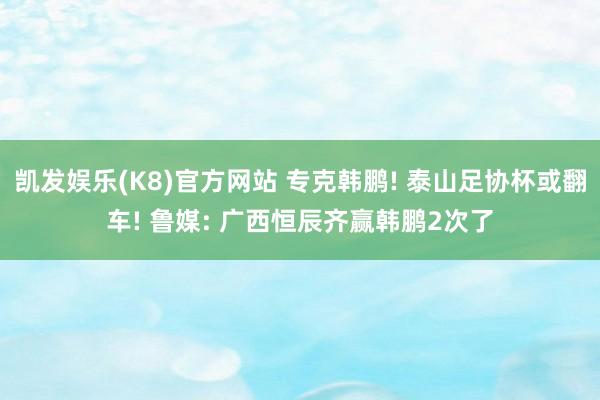 凯发娱乐(K8)官方网站 专克韩鹏! 泰山足协杯或翻车! 鲁媒: 广西恒辰齐赢韩鹏2次了