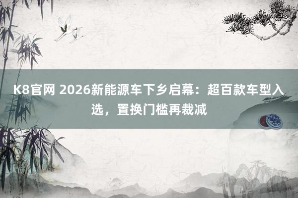 K8官网 2026新能源车下乡启幕：超百款车型入选，置换门槛再裁减