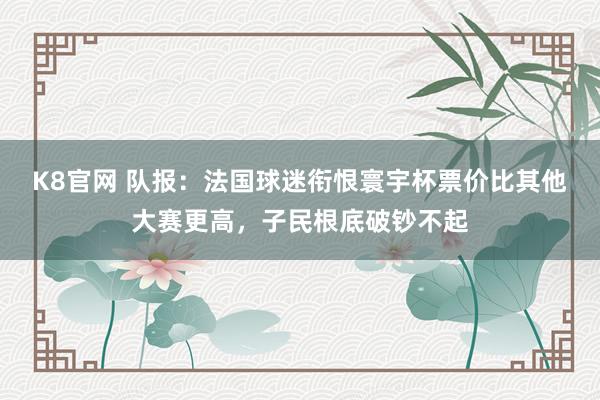 K8官网 队报:法国球迷衔恨寰宇杯票价比其他大赛更高,子民根