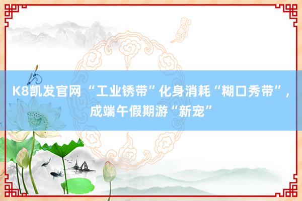 K8凯发官网 “工业锈带”化身消耗“糊口秀带”,成端午假期游“新宠”