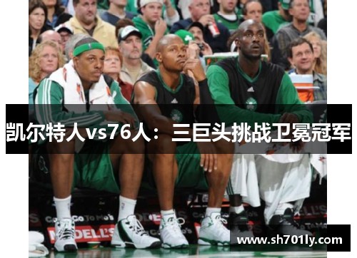 凯尔特人vs76人：三巨头挑战卫冕冠军